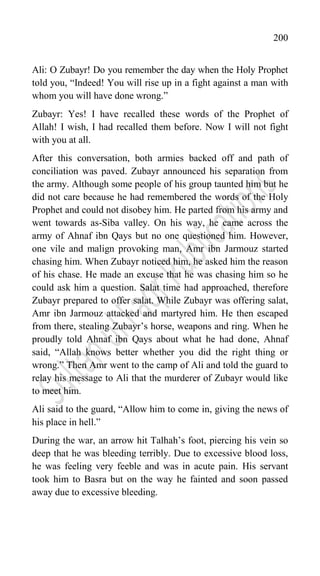 200
Ali: O Zubayr! Do you remember the day when the Holy Prophet
told you, “Indeed! You will rise up in a fight against a man with
whom you will have done wrong.”
Zubayr: Yes! I have recalled these words of the Prophet of
Allah! I wish, I had recalled them before. Now I will not fight
with you at all.
After this conversation, both armies backed off and path of
conciliation was paved. Zubayr announced his separation from
the army. Although some people of his group taunted him but he
did not care because he had remembered the words of the Holy
Prophet and could not disobey him. He parted from his army and
went towards as-Siba valley. On his way, he came across the
army of Ahnaf ibn Qays but no one questioned him. However,
one vile and malign provoking man, Amr ibn Jarmouz started
chasing him. When Zubayr noticed him, he asked him the reason
of his chase. He made an excuse that he was chasing him so he
could ask him a question. Salat time had approached, therefore
Zubayr prepared to offer salat. While Zubayr was offering salat,
Amr ibn Jarmouz attacked and martyred him. He then escaped
from there, stealing Zubayr‟s horse, weapons and ring. When he
proudly told Ahnaf ibn Qays about what he had done, Ahnaf
said, “Allah knows better whether you did the right thing or
wrong.” Then Amr went to the camp of Ali and told the guard to
relay his message to Ali that the murderer of Zubayr would like
to meet him.
Ali said to the guard, “Allow him to come in, giving the news of
his place in hell.”
During the war, an arrow hit Talhah‟s foot, piercing his vein so
deep that he was bleeding terribly. Due to excessive blood loss,
he was feeling very feeble and was in acute pain. His servant
took him to Basra but on the way he fainted and soon passed
away due to excessive bleeding.
 