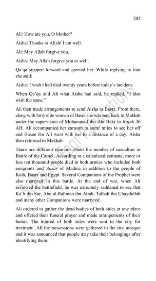 202
Ali: How are you, O Mother?
Aisha: Thanks to Allah! I am well.
Ali: May Allah forgive you.
Aisha: May Allah forgive you as well.
Qa‟qa stepped forward and greeted her. While replying to him
she said:
Aisha: I wish I had died twenty years before today‟s incident.
When Qa‟qa told Ali what Aisha had said, he replied, “I also
wish the same.”
Ali then made arrangements to send Aisha to Basra. From there,
along with forty elite women of Basra she was sent back to Makkah
under the supervision of Mohammad ibn Abi Bakr in Rajab 36
AH. Ali accompanied her caravan to some miles to see her off
and Hasan ibn Ali went with her to a distance of a day. Aisha
then returned to Makkah.
There are different opinions about the number of casualties in
Battle of the Camel. According to a calculated estimate, more or
less ten thousand people died in both armies who included both
emigrants and Ansar of Madina in addition to the people of
Kufa, Basra and Egypt. Several Companions of the Prophet were
also martyred in this battle. At the end of war, when Ali
reviewed the battlefield, he was extremely saddened to see that
Ka‟b ibn Sur, Abd al-Rahman ibn Attab, Talhah ibn Ubaydullah
and many other Companions were martyred.
Ali ordered to gather the dead bodies of both sides at one place
and offered their funeral prayer and made arrangements of their
burial. The injured of both sides were sent to the city for
treatment. All the possessions were gathered in the city mosque
and it was announced that people may take their belongings after
identifying them.
 