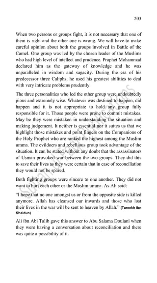 203
When two persons or groups fight, it is not necessary that one of
them is right and the other one is wrong. We will have to make
careful opinion about both the groups involved in Battle of the
Camel. One group was led by the chosen leader of the Muslims
who had high level of intellect and prudence. Prophet Mohammad
declared him as the gateway of knowledge and he was
unparalleled in wisdom and sagacity. During the era of his
predecessor three Caliphs, he used his greatest abilities to deal
with very intricate problems prudently.
The three personalities who led the other group were undoubtedly
pious and extremely wise. Whatever was destined to happen, did
happen and it is not appropriate to hold any group fully
responsible for it. Those people were prone to commit mistakes.
May be they were mistaken in understanding the situation and
making judgement. It neither is essential nor it suites us that we
highlight those mistakes and point fingers on the Companions of
the Holy Prophet who are ranked the highest among the Muslim
umma. The evildoers and rebellious group took advantage of the
situation. It can be stated without any doubt that the assassinators
of Usman provoked war between the two groups. They did this
to save their lives as they were certain that in case of reconciliation
they would not be spared.
Both fighting groups were sincere to one another. They did not
want to hurt each other or the Muslim umma. As Ali said:
“I hope that no one amongst us or from the opposite side is killed
anymore. Allah has cleansed our inwards and those who lost
their lives in the war will be sent to heaven by Allah.” (Tareekh ibn
Khaldun)
Ali ibn Abi Talib gave this answer to Abu Salama Doulani when
they were having a conversation about reconciliation and there
was quite a possibility of it.
 