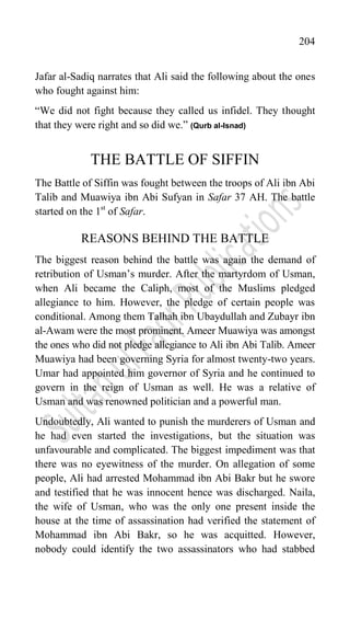 204
Jafar al-Sadiq narrates that Ali said the following about the ones
who fought against him:
“We did not fight because they called us infidel. They thought
that they were right and so did we.” (Qurb al-Isnad)
THE BATTLE OF SIFFIN
The Battle of Siffin was fought between the troops of Ali ibn Abi
Talib and Muawiya ibn Abi Sufyan in Safar 37 AH. The battle
started on the 1st
of Safar.
REASONS BEHIND THE BATTLE
The biggest reason behind the battle was again the demand of
retribution of Usman‟s murder. After the martyrdom of Usman,
when Ali became the Caliph, most of the Muslims pledged
allegiance to him. However, the pledge of certain people was
conditional. Among them Talhah ibn Ubaydullah and Zubayr ibn
al-Awam were the most prominent. Ameer Muawiya was amongst
the ones who did not pledge allegiance to Ali ibn Abi Talib. Ameer
Muawiya had been governing Syria for almost twenty-two years.
Umar had appointed him governor of Syria and he continued to
govern in the reign of Usman as well. He was a relative of
Usman and was renowned politician and a powerful man.
Undoubtedly, Ali wanted to punish the murderers of Usman and
he had even started the investigations, but the situation was
unfavourable and complicated. The biggest impediment was that
there was no eyewitness of the murder. On allegation of some
people, Ali had arrested Mohammad ibn Abi Bakr but he swore
and testified that he was innocent hence was discharged. Naila,
the wife of Usman, who was the only one present inside the
house at the time of assassination had verified the statement of
Mohammad ibn Abi Bakr, so he was acquitted. However,
nobody could identify the two assassinators who had stabbed
 