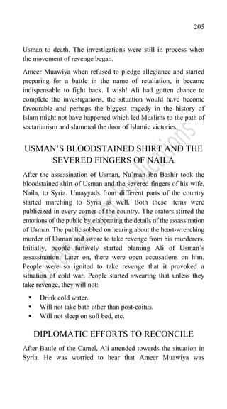 205
Usman to death. The investigations were still in process when
the movement of revenge began.
Ameer Muawiya when refused to pledge allegiance and started
preparing for a battle in the name of retaliation, it became
indispensable to fight back. I wish! Ali had gotten chance to
complete the investigations, the situation would have become
favourable and perhaps the biggest tragedy in the history of
Islam might not have happened which led Muslims to the path of
sectarianism and slammed the door of Islamic victories.
USMAN‟S BLOODSTAINED SHIRT AND THE
SEVERED FINGERS OF NAILA
After the assassination of Usman, Nu‟man ibn Bashir took the
bloodstained shirt of Usman and the severed fingers of his wife,
Naila, to Syria. Umayyads from different parts of the country
started marching to Syria as well. Both these items were
publicized in every corner of the country. The orators stirred the
emotions of the public by elaborating the details of the assassination
of Usman. The public sobbed on hearing about the heart-wrenching
murder of Usman and swore to take revenge from his murderers.
Initially, people furtively started blaming Ali of Usman‟s
assassination. Later on, there were open accusations on him.
People were so ignited to take revenge that it provoked a
situation of cold war. People started swearing that unless they
take revenge, they will not:
 Drink cold water.
 Will not take bath other than post-coitus.
 Will not sleep on soft bed, etc.
DIPLOMATIC EFFORTS TO RECONCILE
After Battle of the Camel, Ali attended towards the situation in
Syria. He was worried to hear that Ameer Muawiya was
 