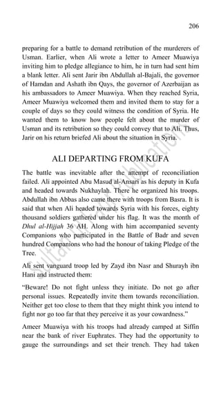 206
preparing for a battle to demand retribution of the murderers of
Usman. Earlier, when Ali wrote a letter to Ameer Muawiya
inviting him to pledge allegiance to him, he in turn had sent him
a blank letter. Ali sent Jarir ibn Abdullah al-Bajali, the governor
of Hamdan and Ashath ibn Qays, the governor of Azerbaijan as
his ambassadors to Ameer Muawiya. When they reached Syria,
Ameer Muawiya welcomed them and invited them to stay for a
couple of days so they could witness the condition of Syria. He
wanted them to know how people felt about the murder of
Usman and its retribution so they could convey that to Ali. Thus,
Jarir on his return briefed Ali about the situation in Syria.
ALI DEPARTING FROM KUFA
The battle was inevitable after the attempt of reconciliation
failed. Ali appointed Abu Masud al-Ansari as his deputy in Kufa
and headed towards Nukhaylah. There he organized his troops.
Abdullah ibn Abbas also came there with troops from Basra. It is
said that when Ali headed towards Syria with his forces, eighty
thousand soldiers gathered under his flag. It was the month of
Dhul al-Hijjah 36 AH. Along with him accompanied seventy
Companions who participated in the Battle of Badr and seven
hundred Companions who had the honour of taking Pledge of the
Tree.
Ali sent vanguard troop led by Zayd ibn Nasr and Shurayh ibn
Hani and instructed them:
“Beware! Do not fight unless they initiate. Do not go after
personal issues. Repeatedly invite them towards reconciliation.
Neither get too close to them that they might think you intend to
fight nor go too far that they perceive it as your cowardness.”
Ameer Muawiya with his troops had already camped at Siffin
near the bank of river Euphrates. They had the opportunity to
gauge the surroundings and set their trench. They had taken
 