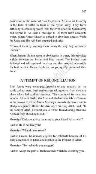 207
possession of the water of river Euphrates. Ali also set his army
in the field of Siffin in front of the Syrian army. They faced
difficulty in obtaining water from the river since the Syrian army
had seized it. Ali sent a message to let them have access to
water. When Ameer Muawiya agreed to give them access, Walid
ibn Uqba and Ibn Abi Sarh opposed and said:
“Torment them by keeping them thirsty the way they tormented
Usman.”
When Syrians did not agree to give access to water, this provoked
a fight between the Syrian and Iraqi troops. The Syrians were
defeated and Ali captured the river and then made it accessible
for both armies. Hence, both the troops equally quenched their
thirst.
ATTEMPT OF RECONCILIATION
Both forces were encamped opposite to one another, but the
battle did not start. Both armies were taking water from the same
place which led to their meetings. This continued for over two
months. Ali sent Bashir ibn Amr and Shabath ibn Ribi at-Tamimi
as his envoys to invite Ameer Muawiya towards obedience and to
pledge allegiance. Bashir ibn Amr after praising Allah, said, “In
the name of Allah, I request you to refrain from dividing Muslims.
Abstain from shedding blood.”
Muawiya: Did you advise the same to your friend Ali as well?
Bashir: He is not like you?
Muawiya: What do you mean?
Bashir: I mean, he is more eligible for caliphate because of his
early acceptance of Islam and kinship to the Prophet of Allah.
Muawiya: Then what do you suggest?
Bashir: Adopt the path of truth towards which he is calling you.
 
