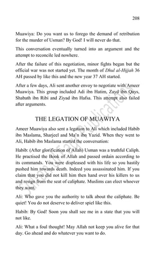 208
Muawiya: Do you want us to forego the demand of retribution
for the murder of Usman? By God! I will never do that.
This conversation eventually turned into an argument and the
attempt to reconcile led nowhere.
After the failure of this negotiation, minor fights began but the
official war was not started yet. The month of Dhul al-Hijjah 36
AH passed by like this and the new year 37 AH started.
After a few days, Ali sent another envoy to negotiate with Ameer
Muawiya. This group included Adi ibn Hatim, Zayd ibn Qays,
Shabath ibn Ribi and Ziyad ibn Hafsa. This attempt also failed
after arguments.
THE LEGATION OF MUAWIYA
Ameer Muawiya also sent a legation to Ali which included Habib
ibn Maslama, Sharjeel and Ma‟n ibn Yazid. When they went to
Ali, Habib ibn Maslama started the conversation:
Habib: (After glorification of Allah) Usman was a truthful Caliph.
He practised the Book of Allah and passed ordain according to
its commands. You were displeased with his life so you hastily
pushed him towards death. Indeed you assassinated him. If you
claim that you did not kill him then hand over his killers to us
and resign from the seat of caliphate. Muslims can elect whoever
they want.
Ali: Who gave you the authority to talk about the caliphate. Be
quiet! You do not deserve to deliver spiel like this.
Habib: By God! Soon you shall see me in a state that you will
not like.
Ali: What a foul thought! May Allah not keep you alive for that
day. Go ahead and do whatever you want to do.
 