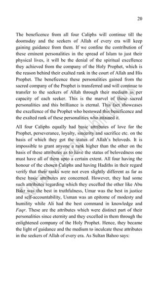 20
The beneficence from all four Caliphs will continue till the
doomsday and the seekers of Allah of every era will keep
gaining guidance from them. If we confine the contribution of
these eminent personalities in the spread of Islam to just their
physical lives, it will be the denial of the spiritual excellence
they achieved from the company of the Holy Prophet, which is
the reason behind their exalted rank in the court of Allah and His
Prophet. The beneficence these personalities gained from the
sacred company of the Prophet is transferred and will continue to
transfer to the seekers of Allah through their medium as per
capacity of each seeker. This is the marvel of these sacred
personalities and this brilliance is eternal. This fact showcases
the excellence of the Prophet who bestowed this beneficence and
the exalted rank of these personalities who attained it.
All four Caliphs equally had basic attributes of love for the
Prophet, perseverance, loyalty, sincerity and sacrifice etc. on the
basis of which they got the status of Allah‟s beloveds. It is
impossible to grant anyone a rank higher than the other on the
basis of these attributes as to have the status of belovedness one
must have all of them upto a certain extent. All four having the
honour of the chosen Caliphs and having Hadiths in their regard
verify that their ranks were not even slightly different as far as
these basic attributes are concerned. However, they had some
such attributes regarding which they excelled the other like Abu
Bakr was the best in truthfulness, Umar was the best in justice
and self-accountability, Usman was an epitome of modesty and
humility while Ali had the best command in knowledge and
Faqr. These are the attributes which were distinct part of their
personalities since eternity and they excelled in them through the
enlightened company of the Holy Prophet. Hence, they became
the light of guidance and the medium to inculcate these attributes
in the seekers of Allah of every era. As Sultan Bahoo says:
 