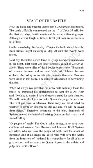 209
START OF THE BATTLE
Now the battle had become unavoidable. Muharram had passed.
The battle officially commenced on the 1st
of Safar 37 AH. For
the first six days, battle continued between different groups.
Although it was fought at limited level, yet both armies faced a
lot of loss.
On the seventh day, Wednesday, 7th
Safar the battle started fiercely.
Both armies fought viciously all day. At dusk the swords were
rested.
Next day, the battle started ferociously again and continued even
in the night. That night was later famously called as Laylat al-
Harir. There were piles of dead bodies everywhere. Thousands
of women became widows and lakhs of children became
orphans. According to an estimate, seventy thousand Muslims
were killed in this battle. The army of Ali seemed to be winning
that day.
When Muawiya realized that his army will certainly loose the
battle, he expressed his apprehension to Amr ibn al-As. Amr
said, “Nothing to worry, I have already schemed for such situation.
We will invite the Iraqis to make Quran the judge between us.
This will put them in dilemma. Their army will be divided on
whether to agree or disagree to this call and we will be saved
from defeat.” Therefore, according to the plan, thousands of
Syrians entered the battlefield raising Quran on their spears and
started calling:
“O people of Arab! For God‟s sake, strategize to save your
children and women from Romans and Iranians. If all Syrians
are killed, who will save the people of Arab from the attack of
Romans? And if all Iraqis are killed who will save the Arabs
from the intrusions of Iranians? It is compulsory for all of us to
give respect and reverence to Quran. Agree to the ordain and
judgement of this Book.”
 