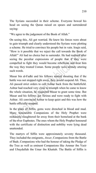 210
The Syrians succeeded in their scheme. Everyone bowed his
head on seeing the Quran raised on spears and surrendered
saying:
“We agree to the judgement of the Book of Allah.”
On seeing this, Ali got worried. He knew his forces were about
to gain triumph and clearly understood the Syrians were plotting
a scheme. He tried to convince his people but in vain. Iraqis said,
“How is it possible that we reject the call towards the Book of
Allah!” Ali had no choice but to surrender. He had realized after
seeing the peculiar expressions of people that if they were
compelled to fight they would become rebellious and treat him
the way they treated Usman. Some people were already uttering
such words.
Masar bin al-Fadki and his fellows started shouting that if the
battle was not stopped right away, they would suspend Ali. Thus,
Ali passed strict orders to call Ashtar back from the battlefield.
Ashtar had reached very close to triumph when he came to know
the whole situation, he requested Masar to grant some time. But
Masar and his fellows got furious and were ready to fight with
Ashtar. Ali convinced Ashtar to keep quiet and this was how the
battle officially stopped.
In the plain of Siffin, gems were drenched in blood and mud.
Many honourable Companions of the Holy Prophet were
recklessly slaughtered far away from their homeland at the bank
of the river Euphrates. The ones whom the Holy Prophet honoured
with the certificate of distinction and nobility were lying dead
unattended.
The martyrs of Siffin were approximately seventy thousand.
They included the emigrants, Ansar, Companions from the Battle
of Badr, Companions who had the honour of taking the Pledge of
the Tree as well as eminent Companions like Ammar ibn Yasir
and Ubaydullah ibn Umar ibn Khattab. The Battle of Siffin is
 