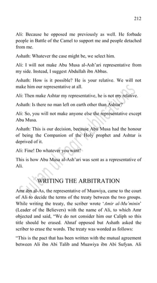 212
Ali: Because he opposed me previously as well. He forbade
people in Battle of the Camel to support me and people detached
from me.
Ashath: Whatever the case might be, we select him.
Ali: I will not make Abu Musa al-Ash‟ari representative from
my side. Instead, I suggest Abdullah ibn Abbas.
Ashath: How is it possible? He is your relative. We will not
make him our representative at all.
Ali: Then make Ashtar my representative, he is not my relative.
Ashath: Is there no man left on earth other than Ashtar?
Ali: So, you will not make anyone else the representative except
Abu Musa.
Ashath: This is our decision, because Abu Musa had the honour
of being the Companion of the Holy prophet and Ashtar is
deprived of it.
Ali: Fine! Do whatever you want!
This is how Abu Musa al-Ash‟ari was sent as a representative of
Ali.
WRITING THE ARBITRATION
Amr ibn al-As, the representative of Muawiya, came to the court
of Ali to decide the terms of the treaty between the two groups.
While writing the treaty, the scriber wrote „Amir al-Mu’minin‟
(Leader of the Believers) with the name of Ali, to which Amr
objected and said, “We do not consider him our Caliph so this
title should be erased. Ahnaf opposed but Ashath asked the
scriber to erase the words. The treaty was worded as follows:
“This is the pact that has been written with the mutual agreement
between Ali ibn Abi Talib and Muawiya ibn Abi Sufyan. Ali
 