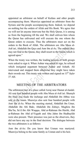 213
appointed an arbitrator on behalf of Kufans and other people
accompanying them. Muawiya appointed an arbitrator from the
Syrians and the people accompanying them. Indeed, we depend
on nothing but the ordain of Allah and His Book. We agree that
we will not let anyone intervene but the Holy Quran, it is among
us from the beginning till the end. We shall enliven him whom
the Quran has enlivened and will execute the one whom the
Quran orders to execute. Thus the arbitrators must act on the
ordain in the Book of Allah. The arbitrators are Abu Musa al-
Ash‟ari, Abdullah ibn Qays and Amr ibn al-As. The ordains they
may not find in the Quran, they shall resort to the Sunna which is
agreed upon.”
When the treaty was written, the leading persons of both groups
were asked to sign it. When Ashtar was asked to sign, he refused
which instigated argument between Ashtar and Ashath. Ali
intervened and stopped them otherwise they might have taken
their swords out. This treaty was written and signed on 13th
Safar
37 AH.
MEETING OF THE ARBITRATORS
The arbitrators met at a place called Azraj near Dumat al-Jandal.
Ali sent four hundred people with Abu Musa al-Ash‟ari. Shurayh
ibn Hani was made the incharge and Abdullah ibn Abbas was
sent as the imam. Muawiya also sent four hundred people with
Amr ibn al-As. When the meeting started, Abdullah ibn Umar,
Abdullah ibn Abi Bakr, Abdullah ibn Zubayr, Mughira ibn
Shu‟ba, Sa‟d ibn Abi Waqqas, Abd ar-Rahman ibn Harith, Abd
ar-Rahman ibn Abd al-Yaguth and Abu Jahm ibn Hudhayfah
were also present. Their presence was just as the observers, they
did not have any say in the final decision. The dialogue between
the two arbitrators is as follows:
Amr ibn al-As: Do you know that Usman was martyred.
Muawiya belong to the same family as Usman and is his heir.
 