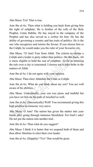 214
Abu Musa: Yes! That is true.
Amr ibn al-As: Then what is holding you back from giving him
the right of caliphate. He is brother of the wife of the Holy
Prophet, Umm Habiba. He has stayed in the company of the
Prophet and has also served as a scriber for him. He has the
ability of governing a country and has traits of politics. He is the
one who recognizes and returns the favour. If you choose him as
the Caliph, he would make you the ruler of your favourite city.
Abu Musa: “O Amr! Fear from Allah. The criteria to choose a
Caliph and a leader is piety rather than politics. On this basis, Ali
is more eligible to hold the seat of caliphate. As far as attaining
the rule over a city is concerned, I choose not to take bribe in the
matters of Allah.
Amr ibn al-As: I do not agree with your opinion.
Abu Musa: Then elect Abdullah ibn Umar as Caliph.
Amr ibn al-As: What do you think about my son? You are well
aware of his abilities.
Abu Musa: Undoubtedly, your son was pious and truthful but
you have set him on the path of mischief as well.
Amr ibn al-As: (Sarcastically) Well! You recommend giving this
high position to someone very naive.
Abu Musa: O Amr! The nation has given the matter into your
hands after going through immense bloodshed. For God‟s sake!
Do not put the nation into another trial.
Amr ibn al-As: Then what do you suggest?
Abu Musa: I think it is better that we suspend both of them and
then allow Muslims to elect their own leader.
Amr ibn al-As: (Happily) “Yes! That would be great.
 