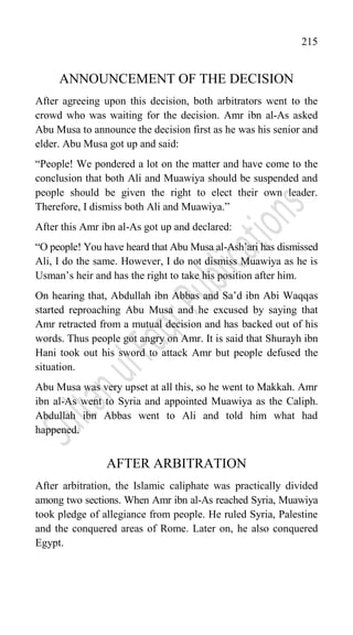 215
ANNOUNCEMENT OF THE DECISION
After agreeing upon this decision, both arbitrators went to the
crowd who was waiting for the decision. Amr ibn al-As asked
Abu Musa to announce the decision first as he was his senior and
elder. Abu Musa got up and said:
“People! We pondered a lot on the matter and have come to the
conclusion that both Ali and Muawiya should be suspended and
people should be given the right to elect their own leader.
Therefore, I dismiss both Ali and Muawiya.”
After this Amr ibn al-As got up and declared:
“O people! You have heard that Abu Musa al-Ash‟ari has dismissed
Ali, I do the same. However, I do not dismiss Muawiya as he is
Usman‟s heir and has the right to take his position after him.
On hearing that, Abdullah ibn Abbas and Sa‟d ibn Abi Waqqas
started reproaching Abu Musa and he excused by saying that
Amr retracted from a mutual decision and has backed out of his
words. Thus people got angry on Amr. It is said that Shurayh ibn
Hani took out his sword to attack Amr but people defused the
situation.
Abu Musa was very upset at all this, so he went to Makkah. Amr
ibn al-As went to Syria and appointed Muawiya as the Caliph.
Abdullah ibn Abbas went to Ali and told him what had
happened.
AFTER ARBITRATION
After arbitration, the Islamic caliphate was practically divided
among two sections. When Amr ibn al-As reached Syria, Muawiya
took pledge of allegiance from people. He ruled Syria, Palestine
and the conquered areas of Rome. Later on, he also conquered
Egypt.
 