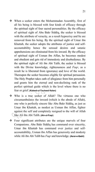 21
 When a seeker enters the Mohammadan Assembly, first of
all his being is blessed with four kinds of efficacy through
the spiritual sight of four sacred personalities. By the efficacy
of spiritual sight of Abu Bakr Siddiq, the seeker is blessed
with the attribute of veracity, as a result hypocrisy and lie are
removed from his being. By the spiritual sight of Umar ibn
Khattab, the seeker adopts the attributes of justice and self-
accountability hence the sensual desires and satanic
apprehensions are eliminated from his inward. By the efficacy
of spiritual sight of Usman ibn Affan, he becomes modest
and obedient and gets rid of immodesty and disobedience. By
the spiritual sight of Ali ibn Abi Talib, the seeker is blessed
with the Divine knowledge, righteousness and Faqr, as a
result he is liberated from ignorance and love of the world.
Thereupon the seeker becomes eligible for spiritual persuasion.
The Holy Prophet takes oath of allegiance from him personally
and grants him the eternal and non-declining rank of the
perfect spiritual guide which is the level where there is no
fear or grief. (Kaleed-ul-Tauheed Kalan)
 Who is a true seeker of Allah? The virtuous one who
circumambulates the inward (which is the abode of Allah),
one who is perfectly sincere like Abu Bakr Siddiq, as just as
Umar ibn Khattab, as modest as Usman ibn Affan, fighter
against the self and completely resigned to the will of Allah
like Ali ibn Abi Talib. (Ain-ul-Faqr)
 Four significant attributes are the unique marvels of four
Companions. Abu Bakr Siddiq has command over sincerity,
Umar ibn Khattab has command over justice and self-
accountability, Usman ibn Affan has generosity and modesty
while Ali ibn Abi Talib has Faqr and knowledge. (Asrar-e-Qadri)
 