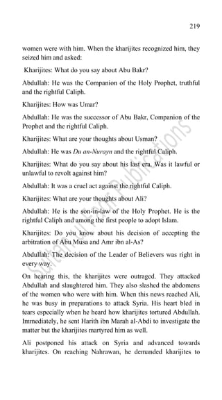 219
women were with him. When the kharijites recognized him, they
seized him and asked:
Kharijites: What do you say about Abu Bakr?
Abdullah: He was the Companion of the Holy Prophet, truthful
and the rightful Caliph.
Kharijites: How was Umar?
Abdullah: He was the successor of Abu Bakr, Companion of the
Prophet and the rightful Caliph.
Kharijites: What are your thoughts about Usman?
Abdullah: He was Du an-Nurayn and the rightful Caliph.
Kharijites: What do you say about his last era. Was it lawful or
unlawful to revolt against him?
Abdullah: It was a cruel act against the rightful Caliph.
Kharijites: What are your thoughts about Ali?
Abdullah: He is the son-in-law of the Holy Prophet. He is the
rightful Caliph and among the first people to adopt Islam.
Kharijites: Do you know about his decision of accepting the
arbitration of Abu Musa and Amr ibn al-As?
Abdullah: The decision of the Leader of Believers was right in
every way.
On hearing this, the kharijites were outraged. They attacked
Abdullah and slaughtered him. They also slashed the abdomens
of the women who were with him. When this news reached Ali,
he was busy in preparations to attack Syria. His heart bled in
tears especially when he heard how kharijites tortured Abdullah.
Immediately, he sent Harith ibn Marah al-Abdi to investigate the
matter but the kharijites martyred him as well.
Ali postponed his attack on Syria and advanced towards
kharijites. On reaching Nahrawan, he demanded kharijites to
 