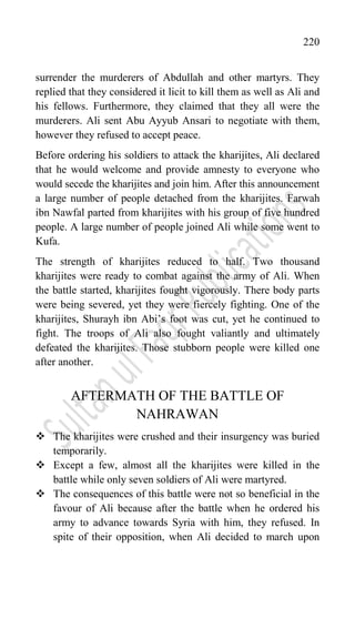 220
surrender the murderers of Abdullah and other martyrs. They
replied that they considered it licit to kill them as well as Ali and
his fellows. Furthermore, they claimed that they all were the
murderers. Ali sent Abu Ayyub Ansari to negotiate with them,
however they refused to accept peace.
Before ordering his soldiers to attack the kharijites, Ali declared
that he would welcome and provide amnesty to everyone who
would secede the kharijites and join him. After this announcement
a large number of people detached from the kharijites. Farwah
ibn Nawfal parted from kharijites with his group of five hundred
people. A large number of people joined Ali while some went to
Kufa.
The strength of kharijites reduced to half. Two thousand
kharijites were ready to combat against the army of Ali. When
the battle started, kharijites fought vigorously. There body parts
were being severed, yet they were fiercely fighting. One of the
kharijites, Shurayh ibn Abi‟s foot was cut, yet he continued to
fight. The troops of Ali also fought valiantly and ultimately
defeated the kharijites. Those stubborn people were killed one
after another.
AFTERMATH OF THE BATTLE OF
NAHRAWAN
 The kharijites were crushed and their insurgency was buried
temporarily.
 Except a few, almost all the kharijites were killed in the
battle while only seven soldiers of Ali were martyred.
 The consequences of this battle were not so beneficial in the
favour of Ali because after the battle when he ordered his
army to advance towards Syria with him, they refused. In
spite of their opposition, when Ali decided to march upon
 
