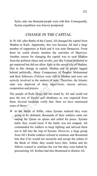 221
Syria, only one thousand people were with him. Consequently,
Syrian expedition was forever postponed.
CHANGE IN THE CAPITAL
In 36 AH, after Battle of the Camel, Ali changed the capital from
Madina to Kufa. Apparently, this was because Ali had a large
number of supporters in Kufa and it was near Damascus. From
there he could closely monitor the activities of Muawiya.
Another reason for changing the capital was to save Madina
from the political chaos and revolts, just like Usman preferred to
get martyred but did not allow fight in the sacred city of Madina.
Due to this change in capital, Madina and its people lagged
behind politically. Many Companions of Prophet Mohammad
and their followers (Tabiun) were still in Madina and were not
actively involved in the matters of state. Therefore, the Islamic
state was deprived of their supervision, sincere advices,
cooperation and prayers.
The people of Kufa (Iraq) did not stand by Ali and could not
pass the test of loyalty and obedience as was expected from
them. Several incidents verify that. Here we have mentioned
some of them:
 In the Battle of Siffin, when Syrians realized they were
going to be defeated, thousands of their soldiers came out
raising the Quran on spears and called for peace. Syrians
knew they would loose if the battle was not stopped. Ali
commanded his soldiers to keep fighting and advised them
not to fall into the trap of Syrians. However, a large group
from Ali‟s Kufan soldiers refused to continue and threatened
him that if he would not reconcile and accept the ordain of
the Book of Allah, they would leave him. Ashtar and his
fellows wanted to continue the war but they were halted by
pressurizing Ali. Kufans had also threatened to dismiss Ali.
 