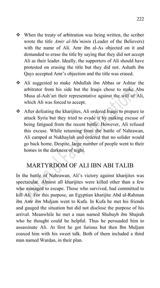 222
 When the treaty of arbitration was being written, the scriber
wrote the title Amir al-Mu’minin (Leader of the Believers)
with the name of Ali. Amr ibn al-As objected on it and
demanded to erase the title by saying that they did not accept
Ali as their leader. Ideally, the supporters of Ali should have
protested on erasing the title but they did not. Ashath ibn
Qays accepted Amr‟s objection and the title was erased.
 Ali suggested to make Abdullah ibn Abbas or Ashtar the
arbitrator from his side but the Iraqis chose to make Abu
Musa al-Ash‟ari their representative against the will of Ali,
which Ali was forced to accept.
 After defeating the kharijites, Ali ordered Iraqis to prepare to
attack Syria but they tried to evade it by making excuse of
being fatigued from the recent battle. However, Ali refused
this excuse. While returning from the battle of Nahrawan,
Ali camped at Nukhaylah and ordered that no solider would
go back home. Despite, large number of people went to their
homes in the darkness of night.
MARTYRDOM OF ALI IBN ABI TALIB
In the battle of Nahrawan, Ali‟s victory against kharijites was
spectacular. Almost all kharijites were killed other than a few
who managed to escape. Those who survived, had committed to
kill Ali. For this purpose, an Egyptian kharijite Abd al-Rahman
ibn Amr ibn Muljam went to Kufa. In Kufa he met his friends
and gauged the situation but did not disclose the purpose of his
arrival. Meanwhile he met a man named Shubayb ibn Shajrah
who he thought could be helpful. Thus he persuaded him to
assassinate Ali. At first he got furious but then Ibn Muljam
coaxed him with his sweet talk. Both of them included a third
man named Wardan, in their plan.
 