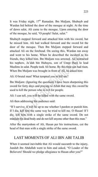 223
It was Friday night, 17th
Ramadan. Ibn Muljam, Shubayb and
Wardan hid behind the door of the mosque at night. At the time
of dawn salat, Ali came to the mosque. Upon entering the door
of the mosque, he said, “O people! Salat, salat.”
Shubayb stepped forward and attacked him with his sword, but
he missed him. Ali had walked forward and the sword hit the
door of the mosque. Then Ibn Muljam stepped forward and
attacked Ali on the forehead. On seeing this, Wardan ran away
and went to his home. When he described the incident to his
friends, they killed him. Ibn Muljam was arrested. Ali instructed
his nephew, Ja‟dah bin Hubayra, son of Umm Hani to lead
Muslims in salat. People took Ali home. By this time sun had risen.
When Ibn Muljam was brought in front of Ali, he asked him:
Ali: O brutal man! What tempted you to kill me?
Ibn Muljam: (Ignoring the question) I have been sharpening this
sword for forty days and praying to Allah that may this sword be
used to kill the person who is evil for people.
Ali: I can tell, you will be killed with the same sword.
Ali then addressing the audience said:
“If I survive, it will be up to me whether I pardon or punish him.
If I die, kill him the same way he tried to kill me. O Hasan! If I
die, kill him with a single strike of the same sword. Do not
mutilate his dead body and do not kill anyone other than this man.”
After the martyrdom of Ali, Hasan per his instructions, cut the
head of that man with a single strike of the same sword.
LAST MOMENTS OF ALI IBN ABI TALIB
When it seemed inevitable that Ali would succumb to the injury,
Jundub ibn Abdullah went to him and asked, “O Leader of the
Believers! Should we pledge allegiance to Hasan after you?”
 