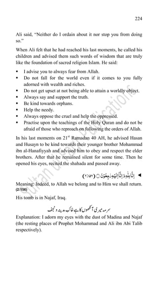 224
Ali said, “Neither do I ordain about it nor stop you from doing
so.”
When Ali felt that he had reached his last moments, he called his
children and advised them such words of wisdom that are truly
like the foundation of sacred religion Islam. He said:
 I advise you to always fear from Allah.
 Do not fall for the world even if it comes to you fully
adorned with wealth and riches.
 Do not get upset at not being able to attain a worldly object.
 Always say and support the truth.
 Be kind towards orphans.
 Help the needy.
 Always oppose the cruel and help the oppressed.
 Practise upon the teachings of the Holy Quran and do not be
afraid of those who reproach on following the orders of Allah.
In his last moments on 21st
Ramadan 40 AH, he advised Hasan
and Husayn to be kind towards their younger brother Mohammad
ibn al-Hanafiyyah and advised him to obey and respect the elder
brothers. After that he remained silent for some time. Then he
opened his eyes, recited the shahada and passed away.

ِ‫ا‬َ‫و‬ِ‫ہ‬
ّّٰ
‫ل‬ِ‫ل‬‫ا‬
َّ
‫ن‬ِ‫ا‬
﴾﴿ َ‫ن‬ۡ‫و‬ُ‫ع‬ِ‫ج‬ّٰ‫ر‬ِ‫ہ‬ۡ‫ی‬َ‫ل‬ِ‫ا‬
ۤ
‫ا‬
َّ
‫ن‬
(
2:756
)
Meaning: Indeed, to Allah we belong and to Him we shall return.
(2:156)
His tomb is in Najaf, Iraq.
‫فجن‬‫و‬‫دمہنی‬‫اخک‬‫ےہ‬‫اک‬‫آوھکنں‬‫ریمی‬‫رسہم‬
Explanation: I adorn my eyes with the dust of Madina and Najaf
(the resting places of Prophet Mohammad and Ali ibn Abi Talib
respectively).
 