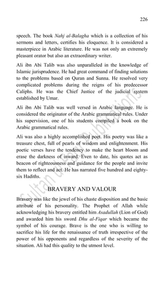 226
speech. The book Nahj al-Balagha which is a collection of his
sermons and letters, certifies his eloquence. It is considered a
masterpiece in Arabic literature. He was not only an extremely
pleasant orator but also an extraordinary writer.
Ali ibn Abi Talib was also unparalleled in the knowledge of
Islamic jurisprudence. He had great command of finding solutions
to the problems based on Quran and Sunna. He resolved very
complicated problems during the reigns of his predecessor
Caliphs. He was the Chief Justice of the judicial system
established by Umar.
Ali ibn Abi Talib was well versed in Arabic language. He is
considered the originator of the Arabic grammatical rules. Under
his supervision, one of his students compiled a book on the
Arabic grammatical rules.
Ali was also a highly accomplished poet. His poetry was like a
treasure chest, full of pearls of wisdom and enlightenment. His
poetic verses have the tendency to make the heart bloom and
erase the darkness of inward. Even to date, his quotes act as
beacon of righteousness and guidance for the people and invite
them to reflect and act. He has narrated five hundred and eighty-
six Hadiths.
BRAVERY AND VALOUR
Bravery was like the jewel of his chaste disposition and the basic
attribute of his personality. The Prophet of Allah while
acknowledging his bravery entitled him Asadullah (Lion of God)
and awarded him his sword Dhu al-Fiqar which became the
symbol of his courage. Brave is the one who is willing to
sacrifice his life for the renaissance of truth irrespective of the
power of his opponents and regardless of the severity of the
situation. Ali had this quality to the utmost level.
 