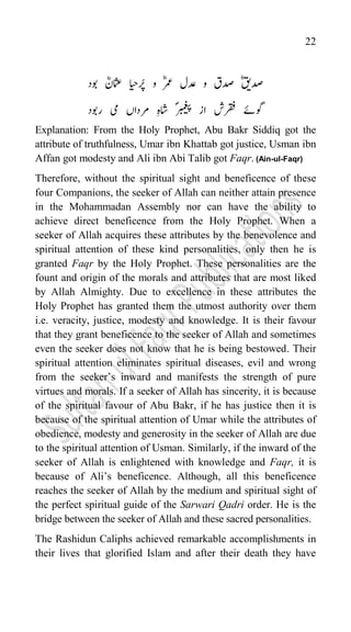 22
‫دص‬
ؓ‫قی‬
‫رُپایح‬ ‫و‬ ؓ‫رمع‬ ‫دعل‬ ‫و‬ ‫دصق‬
‫وبد‬ ؓ‫امثعن‬
‫رقف‬ ‫وگےئ‬
ؐ‫ربمغیپ‬ ‫از‬ ‫ش‬
‫یم‬ ‫رمداں‬ ‫اشہ‬
ؓ
‫ار‬
‫وبد‬
Explanation: From the Holy Prophet, Abu Bakr Siddiq got the
attribute of truthfulness, Umar ibn Khattab got justice, Usman ibn
Affan got modesty and Ali ibn Abi Talib got Faqr. (Ain-ul-Faqr)
Therefore, without the spiritual sight and beneficence of these
four Companions, the seeker of Allah can neither attain presence
in the Mohammadan Assembly nor can have the ability to
achieve direct beneficence from the Holy Prophet. When a
seeker of Allah acquires these attributes by the benevolence and
spiritual attention of these kind personalities, only then he is
granted Faqr by the Holy Prophet. These personalities are the
fount and origin of the morals and attributes that are most liked
by Allah Almighty. Due to excellence in these attributes the
Holy Prophet has granted them the utmost authority over them
i.e. veracity, justice, modesty and knowledge. It is their favour
that they grant beneficence to the seeker of Allah and sometimes
even the seeker does not know that he is being bestowed. Their
spiritual attention eliminates spiritual diseases, evil and wrong
from the seeker‟s inward and manifests the strength of pure
virtues and morals. If a seeker of Allah has sincerity, it is because
of the spiritual favour of Abu Bakr, if he has justice then it is
because of the spiritual attention of Umar while the attributes of
obedience, modesty and generosity in the seeker of Allah are due
to the spiritual attention of Usman. Similarly, if the inward of the
seeker of Allah is enlightened with knowledge and Faqr, it is
because of Ali‟s beneficence. Although, all this beneficence
reaches the seeker of Allah by the medium and spiritual sight of
the perfect spiritual guide of the Sarwari Qadri order. He is the
bridge between the seeker of Allah and these sacred personalities.
The Rashidun Caliphs achieved remarkable accomplishments in
their lives that glorified Islam and after their death they have
 