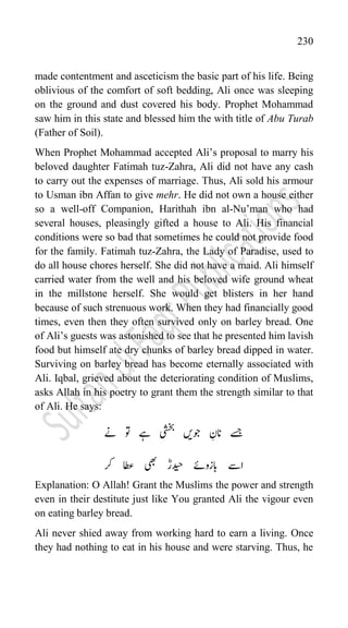 230
made contentment and asceticism the basic part of his life. Being
oblivious of the comfort of soft bedding, Ali once was sleeping
on the ground and dust covered his body. Prophet Mohammad
saw him in this state and blessed him the with title of Abu Turab
(Father of Soil).
When Prophet Mohammad accepted Ali‟s proposal to marry his
beloved daughter Fatimah tuz-Zahra, Ali did not have any cash
to carry out the expenses of marriage. Thus, Ali sold his armour
to Usman ibn Affan to give mehr. He did not own a house either
so a well-off Companion, Harithah ibn al-Nu‟man who had
several houses, pleasingly gifted a house to Ali. His financial
conditions were so bad that sometimes he could not provide food
for the family. Fatimah tuz-Zahra, the Lady of Paradise, used to
do all house chores herself. She did not have a maid. Ali himself
carried water from the well and his beloved wife ground wheat
in the millstone herself. She would get blisters in her hand
because of such strenuous work. When they had financially good
times, even then they often survived only on barley bread. One
of Ali‟s guests was astonished to see that he presented him lavish
food but himself ate dry chunks of barley bread dipped in water.
Surviving on barley bread has become eternally associated with
Ali. Iqbal, grieved about the deteriorating condition of Muslims,
asks Allah in his poetry to grant them the strength similar to that
of Ali. He says:
‫انن‬ ‫ےسج‬
‫ےن‬ ‫وت‬ ‫ےہ‬ ‫یشخب‬ ‫وجںی‬
‫رک‬ ‫اطع‬ ‫یھب‬ ؓ‫دیحار‬ ‫ابزوےئ‬ ‫اےس‬
Explanation: O Allah! Grant the Muslims the power and strength
even in their destitute just like You granted Ali the vigour even
on eating barley bread.
Ali never shied away from working hard to earn a living. Once
they had nothing to eat in his house and were starving. Thus, he
 