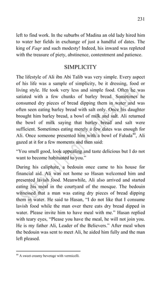 231
left to find work. In the suburbs of Madina an old lady hired him
to water her fields in exchange of just a handful of dates. The
king of Faqr and such modesty! Indeed, his inward was repleted
with the treasure of piety, abstinence, contentment and patience.
SIMPLICITY
The lifestyle of Ali ibn Abi Talib was very simple. Every aspect
of his life was a sample of simplicity, be it dressing, food or
living style. He took very less and simple food. Often he was
satiated with a few chunks of barley bread. Sometimes he
consumed dry pieces of bread dipping them in water and was
often seen eating barley bread with salt only. Once his daughter
brought him barley bread, a bowl of milk and salt. Ali returned
the bowl of milk saying that barley bread and salt were
sufficient. Sometimes eating merely a few dates was enough for
Ali. Once someone presented him with a bowl of Faluda40
, Ali
gazed at it for a few moments and then said:
“You smell good, look appealing and taste delicious but I do not
want to become habituated to you.”
During his caliphate, a bedouin once came to his house for
financial aid. Ali was not home so Hasan welcomed him and
presented lavish food. Meanwhile, Ali also arrived and started
eating his meal in the courtyard of the mosque. The bedouin
witnessed that a man was eating dry pieces of bread dipping
them in water. He said to Hasan, “I do not like that I consume
lavish food while the man over there eats dry bread dipped in
water. Please invite him to have meal with me.” Hasan replied
with teary eyes, “Please you have the meal, he will not join you.
He is my father Ali, Leader of the Believers.” After meal when
the bedouin was sent to meet Ali, he aided him fully and the man
left pleased.
40
A sweet creamy beverage with vermicelli.
 