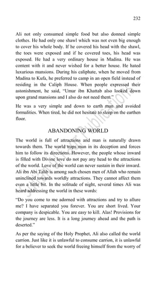232
Ali not only consumed simple food but also donned simple
clothes. He had only one shawl which was not even big enough
to cover his whole body. If he covered his head with the shawl,
the toes were exposed and if he covered toes, his head was
exposed. He had a very ordinary house in Madina. He was
content with it and never wished for a better house. He hated
luxurious mansions. During his caliphate, when he moved from
Madina to Kufa, he preferred to camp in an open field instead of
residing in the Caliph House. When people expressed their
astonishment, he said, “Umar ibn Khattab also looked down
upon grand mansions and I also do not need them.”
He was a very simple and down to earth man and avoided
formalities. When tired, he did not hesitate to sleep on the earthen
floor.
ABANDONING WORLD
The world is full of attractions and man is naturally drawn
towards them. The world traps man in its deception and forces
him to follow its directions. However, the people whose inward
is filled with Divine love do not pay any head to the attractions
of the world. Love of the world can never sustain in their inward.
Ali ibn Abi Talib is among such chosen men of Allah who remain
uninclined towards worldly attractions. They cannot affect them
even a little bit. In the solitude of night, several times Ali was
heard addressing the world in these words:
“Do you come to me adorned with attractions and try to allure
me? I have separated you forever. You are short lived. Your
company is despicable. You are easy to kill. Alas! Provisions for
the journey are less. It is a long journey ahead and the path is
deserted.”
As per the saying of the Holy Prophet, Ali also called the world
carrion. Just like it is unlawful to consume carrion, it is unlawful
for a believer to seek the world freeing himself from the worry of
 