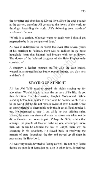 233
the hereafter and abandoning Divine love. Since the dogs pounce
at the carrion, therefore Ali compared the lovers of the world to
the dogs. Regarding the world, Ali‟s following great words of
wisdom are famous:
“World is a carrion. Whoever wants to attain world should get
prepared to be in the company of dogs.”
Ali was so indifferent to the world that even after several years
of his marriage to Fatimah, there was no addition in the basic
household items that Fatimah had brought with her as dowry.
The dowry of the beloved daughter of the Holy Prophet only
consisted of:
A charpoy, a leather mattress stuffed with the date leaves,
waterskin, a spouted leather bottle, two millstones, two clay pots
and that‟s it!
STAYING UP AT NIGHT
Ali ibn Abi Talib used to spend his nights staying up for
adorations. Worshiping Allah was the purpose of his life. He got
this devotion from his master, Prophet Mohammad. While
standing before his Creator to offer salat, he became so oblivious
to the world that he did not remain aware of even himself. Once
an arrow pierced so deep in his body that it got difficult to take it
out. He suggested to take it out while he was offering salat.
Hence, the same was done and when the arrow was taken out he
did not mutter even once in pain. Zubayr ibn Sa‟id relates that
amongst the people of Hashim tribe no one worshipped more
than Ali. When he adorned the seat of Caliph, there was no
lessening in his devotions. He stayed busy in resolving the
matters of state throughout the day and stayed up all night in
prostrating his Holy Lord.
Ali was very much devoted to fasting as well. He not only fasted
during the month of Ramadan but also in other days. Sometimes
 