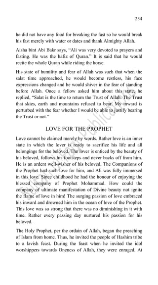 234
he did not have any food for breaking the fast so he would break
his fast merely with water or dates and thank Almighty Allah.
Aisha bint Abi Bakr says, “Ali was very devoted to prayers and
fasting. He was the hafiz of Quran.” It is said that he would
recite the whole Quran while riding the horse.
His state of humility and fear of Allah was such that when the
salat time approached, he would become restless, his face
expressions changed and he would shiver in the fear of standing
before Allah. Once a fellow asked him about this state, he
replied, “Salat is the time to return the Trust of Allah. The Trust
that skies, earth and mountains refused to bear. My inward is
perturbed with the fear whether I would be able to justify bearing
the Trust or not.”
LOVE FOR THE PROPHET
Love cannot be claimed merely by words. Rather love is an inner
state in which the lover is ready to sacrifice his life and all
belongings for the beloved. The lover is enticed by the beauty of
his beloved, follows his footsteps and never backs off from him.
He is an ardent well-wisher of his beloved. The Companions of
the Prophet had such love for him, and Ali was fully immersed
in this love. Since childhood he had the honour of enjoying the
blessed company of Prophet Mohammad. How could the
company of ultimate manifestation of Divine beauty not ignite
the flame of love in him! The surging passion of love embraced
his inward and drowned him in the ocean of love of the Prophet.
This love was so strong that there was no diminishing in it with
time. Rather every passing day nurtured his passion for his
beloved.
The Holy Prophet, per the ordain of Allah, began the preaching
of Islam from home. Thus, he invited the people of Hashim tribe
to a lavish feast. During the feast when he invited the idol
worshippers towards Oneness of Allah, they were enraged. At
 