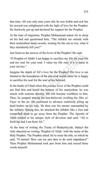 235
that time, Ali was only nine years old, he was feeble and sick but
his inward was enlightened with the light of love for the Prophet.
He fearlessly got up and declared his support for the Prophet.
At the time of migration, Prophet Mohammad asked Ali to sleep
on his bed and questioned him, “The infidels are outside with
their unsheathed sharp swords, waiting for the sun to rise, what if
they mistakenly kill you?”
Just listen to the answer of the lover of the Prophet! He said:
“O Prophet of Allah! I am happy to sacrifice my life for your life
and my soul for your soul. I value my life only if it is spent in
your service.”
Imagine the depth of Ali‟s love for the Prophet! His love is not
limited to the boundaries of the physical world rather he is happy
to sacrifice his soul for the soul of his beloved.
In the battle of Uhad when this sincere lover of the Prophet could
not find him and heard the rumour of his martyrdom, he was
struck with extreme dismay. His life became worthless to him.
Thus, he jumped among the non-believers swirling his Dhu al-
Fiqar in the air. He continued to advance recklessly piling up
dead bodies on his way. He then saw his master surrounded by
the infidels. Seeing this, he attacked the infidels like a lion and
compelled them to go away from the Prophet. The Apostle of
Allah smiled at his unique style of devotion and said, “Ali is
from me and I am from Ali.”
At the time of writing the Treaty of Hudaybiyyah, Suhayl ibn
Amr objected on writing „Prophet of Allah‟ with the name of the
Holy Prophet. The Prophet asked Ali to erase the title, to which he
said, “O master! How can my pen dare to do such impudence!”
Then Prophet Mohammad took pen from him and erased those
words himself.
 