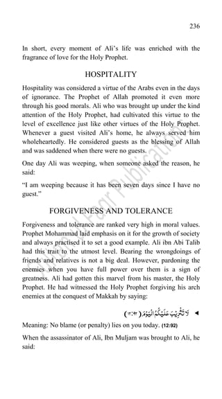 236
In short, every moment of Ali‟s life was enriched with the
fragrance of love for the Holy Prophet.
HOSPITALITY
Hospitality was considered a virtue of the Arabs even in the days
of ignorance. The Prophet of Allah promoted it even more
through his good morals. Ali who was brought up under the kind
attention of the Holy Prophet, had cultivated this virtue to the
level of excellence just like other virtues of the Holy Prophet.
Whenever a guest visited Ali‟s home, he always served him
wholeheartedly. He considered guests as the blessing of Allah
and was saddened when there were no guests.
One day Ali was weeping, when someone asked the reason, he
said:
“I am weeping because it has been seven days since I have no
guest.”
FORGIVENESS AND TOLERANCE
Forgiveness and tolerance are ranked very high in moral values.
Prophet Mohammad laid emphasis on it for the growth of society
and always practised it to set a good example. Ali ibn Abi Talib
had this trait to the utmost level. Bearing the wrongdoings of
friends and relatives is not a big deal. However, pardoning the
enemies when you have full power over them is a sign of
greatness. Ali had gotten this marvel from his master, the Holy
Prophet. He had witnessed the Holy Prophet forgiving his arch
enemies at the conquest of Makkah by saying:

َ‫ل‬
ِ‫ر‬
ۡ
‫ث‬
َ
‫ت‬‫ا‬
ۡ‫ی‬
ۡ‫ی‬
َ
‫ل‬َ‫ع‬ َ‫ب‬
َ‫ی‬
ۡ
‫ال‬ُ‫م‬
ُ
‫ک‬
َ‫م‬ۡ‫و‬
)
72:92
)
Meaning: No blame (or penalty) lies on you today. (12:92)
When the assassinator of Ali, Ibn Muljam was brought to Ali, he
said:
 