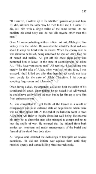 237
“If I survive, it will be up to me whether I pardon or punish him.
If I die, kill him the same way he tried to kill me. O Hasan! If I
die, kill him with a single strike of the same sword. Do not
mutilate his dead body and do not kill anyone other than this
man.”
Once Ali was combatting with an infidel. At last, Allah gave him
victory over the infidel. He mounted the infidel‟s chest and was
about to chop his head with the sword. When the enemy saw he
was about to be killed, being unnerved he spat on Ali‟s face out
of hatred and malice. Ali got off his chest right away and
permitted him to leave. In the state of astonishment, he asked
Ali, “Why have you spared me?” Ali replied, “I was killing you
merely for the sake of Allah, when you spat on my face, I was
enraged. Had I killed you after that then this act would not have
been purely for the sake of Allah. Therefore, I let you go
adopting forgiveness and tolerance.”
Once during a duel, the opponent could not bear the strike of his
sword and fell down. Upon falling, he got naked. Had Ali wanted,
he could have easily killed the man but he let him go to save him
from embarrassment.
Ali was compelled to fight Battle of the Camel as a result of
conspiracies and in an extreme state of helplessness when there
was no other option left. At the end of the battle he went to meet
Aisha bint Abi Bakr to inquire about her well-being. He ordered
his army not to chase the ones who managed to escape and not to
loot the spoils of war. He ensured that the injured from both
armies got treatment and made arrangements of the burial and
funeral of the dead from both sides.
Ali forgave and tolerated the evildoings of kharijites on several
occasions. He did not initiate war against them until they
revolted openly and started killing Muslims recklessly.
 