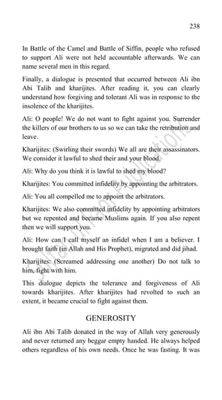238
In Battle of the Camel and Battle of Siffin, people who refused
to support Ali were not held accountable afterwards. We can
name several men in this regard.
Finally, a dialogue is presented that occurred between Ali ibn
Abi Talib and kharijites. After reading it, you can clearly
understand how forgiving and tolerant Ali was in response to the
insolence of the kharijites.
Ali: O people! We do not want to fight against you. Surrender
the killers of our brothers to us so we can take the retribution and
leave.
Kharijites: (Swirling their swords) We all are their assassinators.
We consider it lawful to shed their and your blood.
Ali: Why do you think it is lawful to shed my blood?
Kharijites: You committed infidelity by appointing the arbitrators.
Ali: You all compelled me to appoint the arbitrators.
Kharijites: We also committed infidelity by appointing arbitrators
but we repented and became Muslims again. If you also repent
then we will support you.
Ali: How can I call myself an infidel when I am a believer. I
brought faith (in Allah and His Prophet), migrated and did jihad.
Kharijites: (Screamed addressing one another) Do not talk to
him, fight with him.
This dialogue depicts the tolerance and forgiveness of Ali
towards kharijites. After kharijites had revolted to such an
extent, it became crucial to fight against them.
GENEROSITY
Ali ibn Abi Talib donated in the way of Allah very generously
and never returned any beggar empty handed. He always helped
others regardless of his own needs. Once he was fasting. It was
 