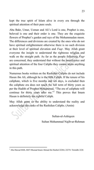 23
kept the true spirit of Islam alive in every era through the
spiritual attention of their pure souls.
Abu Bakr, Umar, Usman and Ali‟s Lord is one, Prophet is one,
beloved is one and their order is one. They are the exquisite
flowers of Prophet‟s garden and rays of the Mohammadan moon.
The differences and divisions are created by the ones who do not
have spiritual enlightenment otherwise there is no such division
at their level of spiritual elevation and Faqr. May Allah grant
everyone the insight to understand the righteous religion and
walk on the straight path. As far as the people following Faqr
are concerned, they understand that without the beneficence and
spiritual attention of the four Caliphs they cannot attain anything
in this path.
Numerous books written on the Rashidun Caliphs do not include
Hasan ibn Ali, although he is the fifth Caliph. If the tenure of his
caliphate, which is five months and ten days, is excluded then
the caliphate era does not reach the full term of thirty years as
per the Hadith of Prophet Mohammad, “The era of caliphate will
continue for thirty years after me.”2
This proves that Imam
Hasan is definitely the rightful Caliph.
May Allah grant us the ability to understand the reality and
acknowledge the ranks of the Rashidun Caliphs. (Amin)
Sultan-ul-Ashiqeen
Sultan Mohammad Najib-ur-Rehman
2
Abu Dawud 4646, 4647-Musnad Imam Ahmad ibn Hunbal 22264, 22274- Tirmidhi 2226
 