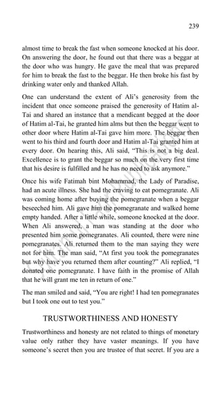 239
almost time to break the fast when someone knocked at his door.
On answering the door, he found out that there was a beggar at
the door who was hungry. He gave the meal that was prepared
for him to break the fast to the beggar. He then broke his fast by
drinking water only and thanked Allah.
One can understand the extent of Ali‟s generosity from the
incident that once someone praised the generosity of Hatim al-
Tai and shared an instance that a mendicant begged at the door
of Hatim al-Tai, he granted him alms but then the beggar went to
other door where Hatim al-Tai gave him more. The beggar then
went to his third and fourth door and Hatim al-Tai granted him at
every door. On hearing this, Ali said, “This is not a big deal.
Excellence is to grant the beggar so much on the very first time
that his desire is fulfilled and he has no need to ask anymore.”
Once his wife Fatimah bint Mohammad, the Lady of Paradise,
had an acute illness. She had the craving to eat pomegranate. Ali
was coming home after buying the pomegranate when a beggar
beseeched him. Ali gave him the pomegranate and walked home
empty handed. After a little while, someone knocked at the door.
When Ali answered, a man was standing at the door who
presented him some pomegranates. Ali counted, there were nine
pomegranates. Ali returned them to the man saying they were
not for him. The man said, “At first you took the pomegranates
but why have you returned them after counting?” Ali replied, “I
donated one pomegranate. I have faith in the promise of Allah
that he will grant me ten in return of one.”
The man smiled and said, “You are right! I had ten pomegranates
but I took one out to test you.”
TRUSTWORTHINESS AND HONESTY
Trustworthiness and honesty are not related to things of monetary
value only rather they have vaster meanings. If you have
someone‟s secret then you are trustee of that secret. If you are a
 