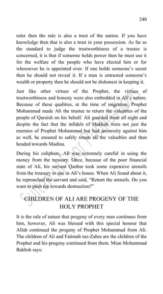 240
ruler then the rule is also a trust of the nation. If you have
knowledge then that is also a trust in your possession. As far as
the standard to judge the trustworthiness of a trustee is
concerned, it is that if someone holds power then he must use it
for the welfare of the people who have elected him or for
whosoever he is appointed over. If one holds someone‟s secret
then he should not reveal it. If a man is entrusted someone‟s
wealth or property then he should not be dishonest in keeping it.
Just like other virtues of the Prophet, the virtues of
trustworthiness and honesty were also embedded in Ali‟s nature.
Because of these qualities, at the time of migration, Prophet
Mohammad made Ali the trustee to return the valuables of the
people of Quraish on his behalf. Ali guarded them all night and
despite the fact that the infidels of Makkah were not just the
enemies of Prophet Mohammad but had animosity against him
as well, he ensured to safely return all the valuables and then
headed towards Madina.
During his caliphate, Ali was extremely careful in using the
money from the treasury. Once, because of the poor financial
state of Ali, his servant Qanbar took some expensive utensils
from the treasury to use in Ali‟s house. When Ali found about it,
he reproached the servant and said, “Return the utensils. Do you
want to push me towards destruction?”
CHILDREN OF ALI ARE PROGENY OF THE
HOLY PROPHET
It is the rule of nature that progeny of every man continues from
him, however, Ali was blessed with this special honour that
Allah continued the progeny of Prophet Mohammad from Ali.
The children of Ali and Fatimah tuz-Zahra are the children of the
Prophet and his progeny continued from them. Mian Mohammad
Bakhsh says:
 