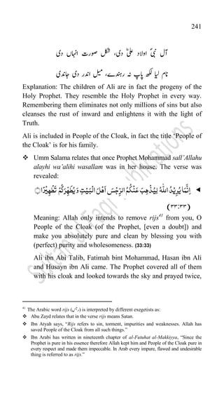 241
ؐ‫یبن‬ ‫آل‬
‫دی‬ ؓ‫لع‬ ‫اوالد‬
،
‫دی‬ ‫ااہنں‬ ‫وصارت‬ ‫لکش‬
‫اردنہے‬ ‫ہن‬ ‫اپپ‬ ‫ھکل‬ ‫ایل‬ ‫انم‬
،
‫اجدنی‬ ‫دی‬ ‫ادنار‬ ‫لیم‬
Explanation: The children of Ali are in fact the progeny of the
Holy Prophet. They resemble the Holy Prophet in every way.
Remembering them eliminates not only millions of sins but also
cleanses the rust of inward and enlightens it with the light of
Truth.
Ali is included in People of the Cloak, in fact the title „People of
the Cloak‟ is for his family.
 Umm Salama relates that once Prophet Mohammad sall’Allahu
alayhi wa’alihi wasallam was in her house. The verse was
revealed:

﴾﴿‫ا‬ً‫ر‬
ۡ
‫ی‬ِ‫ہ‬
ۡ
‫ط‬
َ
‫ت‬ ۡ‫م‬
ُ
‫ک‬َ‫ر‬ّ
ِ‫ہ‬
َ
‫ط‬ُ‫ی‬َ‫و‬ ِ‫ت‬ۡ‫ی‬َ‫ب‬
ۡ
‫ال‬ َ‫ل‬ۡ‫ہ‬
َ
‫ا‬ َ
‫س‬ۡ‫ج‬ِ
ّ‫الر‬ُ‫م‬
ُ
‫ک‬
ۡ
‫ن‬َ‫ع‬ َ‫ب‬ِ‫ہ‬
ۡ
‫ذ‬ُ‫ِی‬‫ل‬ ُ‫ہ‬
ّّٰ
‫الل‬ ُ‫د‬ۡ‫ی‬ِ‫ر‬ُ‫ی‬‫ا‬َ‫م‬
َّ
‫ن‬ِ‫ا‬
(
33
:
33
)
Meaning: Allah only intends to remove rijs41
from you, O
People of the Cloak (of the Prophet, [even a doubt]) and
make you absolutely pure and clean by blessing you with
(perfect) purity and wholesomeness. (33:33)
Ali ibn Abi Talib, Fatimah bint Mohammad, Hasan ibn Ali
and Husayn ibn Ali came. The Prophet covered all of them
with his cloak and looked towards the sky and prayed twice,
41
The Arabic word rijs (‫)ارسج‬ is interpreted by different exegetists as:
 Abu Zayd relates that in the verse rijs means Satan.
 Ibn Atyah says, “Rijs refers to sin, torment, impurities and weaknesses. Allah has
saved People of the Cloak from all such things.”
 Ibn Arabi has written in nineteenth chapter of al-Futuhat al-Makkiyya, “Since the
Prophet is pure in his essence therefore Allah kept him and People of the Cloak pure in
every respect and made them impeccable. In Arab every impure, flawed and undesirable
thing is referred to as rijs.”
 