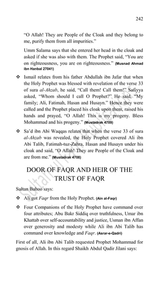 242
“O Allah! They are People of the Cloak and they belong to
me, purify them from all impurities.”
Umm Salama says that she entered her head in the cloak and
asked if she was also with them. The Prophet said, “You are
on righteousness, you are on righteousness.” (Musnad Ahmad
ibn Hanbal 27041)
 Ismail relates from his father Abdullah ibn Jafar that when
the Holy Prophet was blessed with revelation of the verse 33
of sura al-Ahzab, he said, “Call them! Call them!” Safiyya
asked, “Whom should I call O Prophet?” He said, “My
family; Ali, Fatimah, Hasan and Husayn.” Hence they were
called and the Prophet placed his cloak upon them, raised his
hands and prayed, “O Allah! This is my progeny. Bless
Mohammad and his progeny.” (Mustadrak 4709)
 Sa‟d ibn Abi Waqqas relates that when the verse 33 of sura
al-Ahzab was revealed, the Holy Prophet covered Ali ibn
Abi Talib, Fatimah-tuz-Zahra, Hasan and Husayn under his
cloak and said, “O Allah! They are People of the Cloak and
are from me.” (Mustadrak 4708)
DOOR OF FAQR AND HEIR OF THE
TRUST OF FAQR
Sultan Bahoo says:
 Ali got Faqr from the Holy Prophet. (Ain al-Faqr)
 Four Companions of the Holy Prophet have command over
four attributes; Abu Bakr Siddiq over truthfulness, Umar ibn
Khattab over self-accountability and justice, Usman ibn Affan
over generosity and modesty while Ali ibn Abi Talib has
command over knowledge and Faqr. (Asrar-e-Qadri)
First of all, Ali ibn Abi Talib requested Prophet Mohammad for
gnosis of Allah. In this regard Shaikh Abdul Qadir Jilani says:
 