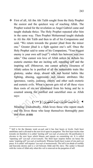 243
 First of all, Ali ibn Abi Talib sought from the Holy Prophet
the easiest and the quickest way of reaching Allah. The
Prophet waited for the revelation so Angel Gabriel came and
taught shahada thrice. The Holy Prophet repeated after him
in the same way. Then Prophet Mohammad taught shahada
to Ali ibn Abi Talib and then to all of his Companions and
said, “We return towards the greater jihad from the minor
one.” Greater jihad is a fight against one‟s self. Once the
Holy Prophet said to some of his Companions, “Your biggest
enemy is your own self (nafs42
) which lies between your two
sides.” One cannot win love of Allah unless he defeats his
esoteric enemies that are inciting self, repenting self and the
inspiring self. (Moreover, one cannot achieve closeness of
Allah) unless he is purified of all the undesirable traits like
gluttony, undue sleep, absurd talk and bestial habits like
fighting, abusing, aggression, and satanic attributes like
ignorance, vanity, jealousy, enmity and other such exoteric
and esoteric evils. When a person gets rid of all these vices
then roots of sin are eliminated from his being and he is
counted among the purified and sanctified ones as Allah
says:

﴾﴿َ‫ن‬ۡ‫ی‬ِ‫ر‬ّ
ِ‫ہ‬
َ
‫ط‬َ‫ت‬ُ‫م‬
ۡ
‫ال‬
ُّ‫ب‬ِ‫ح‬ُ‫ی‬َ‫و‬ َ‫س‬
ۡ
‫ی‬ِ‫اب‬َّ‫و‬
َّ
‫الت‬
ُّ‫ب‬ِ‫ح‬ُ‫ی‬َ‫ہ‬
ّّٰ
‫الل‬
َّ‫ن‬ِ‫ا‬
222)
:
(2
Meaning: Undoubtedly, Allah loves those who repent much
and He loves those who keep themselves thoroughly pure
and clean. (2:222)
42
Self is for the Quranic word an-nafs and it has four layers or levels. Each layer
annihilates and is elevated to the next level upon its purgation. The first layer incites man
towards sin therefore it is called „inciting self‟ (an-nafs al-ammarah). On purification it
elevates to the next layer which blames and repents on committing sin. It is called
„repenting self‟ (an-nafs al-lawwamah). The third layer inspires before sin hence the
name „inspiring self‟ (an-nafs al-mulhimah). Whereas fourth layer is pure of sins and is at
peace. It is called „self atpeace‟ (an-nafs al-mutmainnah). The self is an abode of worldly
and heavenly desires and is a veil between Allah and His slave. The seeker is blessed
with the vision of Allah only when this veil is removed on the purgation of self.
 