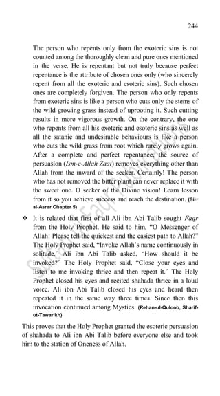 244
The person who repents only from the exoteric sins is not
counted among the thoroughly clean and pure ones mentioned
in the verse. He is repentant but not truly because perfect
repentance is the attribute of chosen ones only (who sincerely
repent from all the exoteric and esoteric sins). Such chosen
ones are completely forgiven. The person who only repents
from exoteric sins is like a person who cuts only the stems of
the wild growing grass instead of uprooting it. Such cutting
results in more vigorous growth. On the contrary, the one
who repents from all his exoteric and esoteric sins as well as
all the satanic and undesirable behaviours is like a person
who cuts the wild grass from root which rarely grows again.
After a complete and perfect repentance, the source of
persuasion (Ism-e-Allah Zaat) removes everything other than
Allah from the inward of the seeker. Certainly! The person
who has not removed the bitter plant can never replace it with
the sweet one. O seeker of the Divine vision! Learn lesson
from it so you achieve success and reach the destination. (Sirr
al-Asrar Chapter 5)
 It is related that first of all Ali ibn Abi Talib sought Faqr
from the Holy Prophet. He said to him, “O Messenger of
Allah! Please tell the quickest and the easiest path to Allah?”
The Holy Prophet said, “Invoke Allah‟s name continuously in
solitude.” Ali ibn Abi Talib asked, “How should it be
invoked?” The Holy Prophet said, “Close your eyes and
listen to me invoking thrice and then repeat it.” The Holy
Prophet closed his eyes and recited shahada thrice in a loud
voice. Ali ibn Abi Talib closed his eyes and heard then
repeated it in the same way three times. Since then this
invocation continued among Mystics. (Rehan-ul-Quloob, Sharif-
ut-Tawarikh)
This proves that the Holy Prophet granted the esoteric persuasion
of shahada to Ali ibn Abi Talib before everyone else and took
him to the station of Oneness of Allah.
 