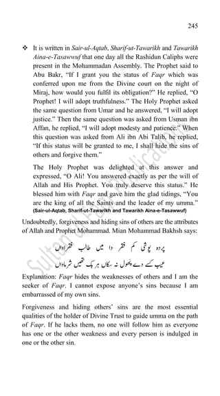 245
 It is written in Sair-ul-Aqtab, Sharif-ut-Tawarikh and Tawarikh
Aina-e-Tasawwuf that one day all the Rashidun Caliphs were
present in the Mohammadan Assembly. The Prophet said to
Abu Bakr, “If I grant you the status of Faqr which was
conferred upon me from the Divine court on the night of
Miraj, how would you fulfil its obligation?” He replied, “O
Prophet! I will adopt truthfulness.” The Holy Prophet asked
the same question from Umar and he answered, “I will adopt
justice.” Then the same question was asked from Usman ibn
Affan, he replied, “I will adopt modesty and patience.” When
this question was asked from Ali ibn Abi Talib, he replied,
“If this status will be granted to me, I shall hide the sins of
others and forgive them.”
The Holy Prophet was delighted at this answer and
expressed, “O Ali! You answered exactly as per the will of
Allah and His Prophet. You truly deserve this status.” He
blessed him with Faqr and gave him the glad tidings, “You
are the king of all the Saints and the leader of my umma.”
(Sair-ul-Aqtab, Sharif-ut-Tawarikh and Tawarikh Aina-e-Tasawwuf)
Undoubtedly, forgiveness and hiding sins of others are the attributes
of Allah and Prophet Mohammad. Mian Mohammad Bakhsh says:
‫وپیش‬ ‫رپدہ‬
‫مک‬
‫رقفاواں‬ ‫اطبل‬ ‫ںیم‬ ‫دا‬ ‫رقف‬
‫دے‬ ‫ےسک‬ ‫بیع‬
‫ول‬ ‫ھ‬َ
‫پ‬
‫رشامواں‬ ‫ںیھت‬ ‫کہ‬ ‫رہ‬ ‫اکسں‬ ‫ہن‬
Explanation: Faqr hides the weaknesses of others and I am the
seeker of Faqr. I cannot expose anyone‟s sins because I am
embarrassed of my own sins.
Forgiveness and hiding others‟ sins are the most essential
qualities of the holder of Divine Trust to guide umma on the path
of Faqr. If he lacks them, no one will follow him as everyone
has one or the other weakness and every person is indulged in
one or the other sin.
 