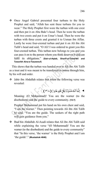 246
 Once Angel Gabriel presented four turbans to the Holy
Prophet and said, “Allah has sent these turbans for you to
wear.” The Holy Prophet first wore the turban with one crest
and then put it on Abu Bakr‟s head. Then he wore the turban
with two crests and put it on Umar‟s head. Then he wore the
turban with three crests and granted it to Usman ibn Affan.
Lastly he wore four-crested turban and put it on Ali ibn Abi
Talib‟s head and said, “O Ali! I was ordered to grant you this
four-crested turban. This turban now belongs to you and you
can pass it on to the person whom you think deserves it and can
fulfil its obligations.” (Sair-ul-Aqtab, Sharif-ut-Tawarikh and
Tawarikh Aina-e-Tasawwuf)
This shows that the turban was handed over to Ali ibn Abi Talib
as a trust and it was meant to be transferred to umma through him,
by his will and order.
 Jabir ibn Abdullah relates that when the following verse was
revealed:

﴾﴿ٍ‫د‬‫ا‬َ‫ہ‬ ٍ‫م‬ۡ‫و‬
َ
‫ق‬ ِ
ّ‫ل‬
ُ
‫ِک‬‫ل‬
َّ‫و‬ٌ‫ر‬ِ‫ذ‬
ۡ
‫ن‬ُ‫م‬ َ‫ت‬
ۡ
‫ن‬
َ
‫ا‬
ۤ
‫ا‬َ‫م‬
َّ
‫ن‬ِ‫ا‬
7)
:
(13
Meaning: (O Mohammad)! You are the warner (to the
disobedient) and the guide to every community. (13:7)
Prophet Mohammad put his hand on his own chest and said,
“I am the warner.” Then pointing towards Ali ibn Abi Talib
he said, “You are the guide. The seekers of the right path
will gain guidance from you.”
 Ibad bin Abdullah Al-Asadi relates that Ali ibn Abi Talib said
while explaining the verse “(O Mohammad)! You are the
warner (to the disobedient) and the guide to every community”
that “In this verse, „the warner‟ is the Holy Prophet and I am
„the guide‟.” (Mustadrak 4646)
 