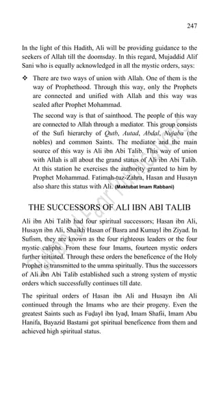 247
In the light of this Hadith, Ali will be providing guidance to the
seekers of Allah till the doomsday. In this regard, Mujaddid Alif
Sani who is equally acknowledged in all the mystic orders, says:
 There are two ways of union with Allah. One of them is the
way of Prophethood. Through this way, only the Prophets
are connected and unified with Allah and this way was
sealed after Prophet Mohammad.
The second way is that of sainthood. The people of this way
are connected to Allah through a mediator. This group consists
of the Sufi hierarchy of Qutb, Autad, Abdal, Nujaba (the
nobles) and common Saints. The mediator and the main
source of this way is Ali ibn Abi Talib. This way of union
with Allah is all about the grand status of Ali ibn Abi Talib.
At this station he exercises the authority granted to him by
Prophet Mohammad. Fatimah-tuz-Zahra, Hasan and Husayn
also share this status with Ali. (Maktubat Imam Rabbani)
THE SUCCESSORS OF ALI IBN ABI TALIB
Ali ibn Abi Talib had four spiritual successors; Hasan ibn Ali,
Husayn ibn Ali, Shaikh Hasan of Basra and Kumayl ibn Ziyad. In
Sufism, they are known as the four righteous leaders or the four
mystic caliphs. From these four Imams, fourteen mystic orders
further initiated. Through these orders the beneficence of the Holy
Prophet is transmitted to the umma spiritually. Thus the successors
of Ali ibn Abi Talib established such a strong system of mystic
orders which successfully continues till date.
The spiritual orders of Hasan ibn Ali and Husayn ibn Ali
continued through the Imams who are their progeny. Even the
greatest Saints such as Fuḍayl ibn Iyaḍ, Imam Shafii, Imam Abu
Hanifa, Bayazid Bastami got spiritual beneficence from them and
achieved high spiritual status.
 