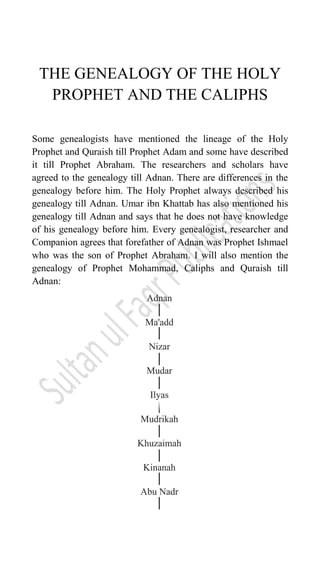 THE GENEALOGY OF THE HOLY
PROPHET AND THE CALIPHS
Some genealogists have mentioned the lineage of the Holy
Prophet and Quraish till Prophet Adam and some have described
it till Prophet Abraham. The researchers and scholars have
agreed to the genealogy till Adnan. There are differences in the
genealogy before him. The Holy Prophet always described his
genealogy till Adnan. Umar ibn Khattab has also mentioned his
genealogy till Adnan and says that he does not have knowledge
of his genealogy before him. Every genealogist, researcher and
Companion agrees that forefather of Adnan was Prophet Ishmael
who was the son of Prophet Abraham. I will also mention the
genealogy of Prophet Mohammad, Caliphs and Quraish till
Adnan:
 