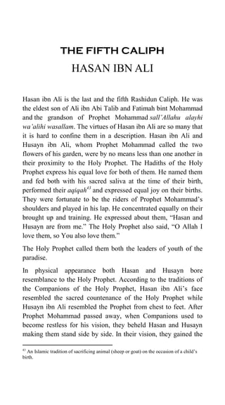 THE FIFTH CALIPH
HASAN IBN ALI
Hasan ibn Ali is the last and the fifth Rashidun Caliph. He was
the eldest son of Ali ibn Abi Talib and Fatimah bint Mohammad
and the grandson of Prophet Mohammad sall’Allahu alayhi
wa’alihi wasallam. The virtues of Hasan ibn Ali are so many that
it is hard to confine them in a description. Hasan ibn Ali and
Husayn ibn Ali, whom Prophet Mohammad called the two
flowers of his garden, were by no means less than one another in
their proximity to the Holy Prophet. The Hadiths of the Holy
Prophet express his equal love for both of them. He named them
and fed both with his sacred saliva at the time of their birth,
performed their aqiqah43
and expressed equal joy on their births.
They were fortunate to be the riders of Prophet Mohammad‟s
shoulders and played in his lap. He concentrated equally on their
brought up and training. He expressed about them, “Hasan and
Husayn are from me.” The Holy Prophet also said, “O Allah I
love them, so You also love them.”
The Holy Prophet called them both the leaders of youth of the
paradise.
In physical appearance both Hasan and Husayn bore
resemblance to the Holy Prophet. According to the traditions of
the Companions of the Holy Prophet, Hasan ibn Ali‟s face
resembled the sacred countenance of the Holy Prophet while
Husayn ibn Ali resembled the Prophet from chest to feet. After
Prophet Mohammad passed away, when Companions used to
become restless for his vision, they beheld Hasan and Husayn
making them stand side by side. In their vision, they gained the
43
An Islamic tradition of sacrificing animal (sheep or goat) on the occasion of a child‟s
birth.
 