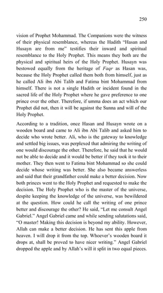 250
vision of Prophet Mohammad. The Companions were the witness
of their physical resemblance, whereas the Hadith “Hasan and
Husayn are from me” testifies their inward and spiritual
resemblance to the Holy Prophet. This means they both are the
physical and spiritual heirs of the Holy Prophet. Husayn was
bestowed equally from the heritage of Faqr as Hasan was,
because the Holy Prophet called them both from himself, just as
he called Ali ibn Abi Talib and Fatima bint Mohammad from
himself. There is not a single Hadith or incident found in the
sacred life of the Holy Prophet where he gave preference to one
prince over the other. Therefore, if umma does an act which our
Prophet did not, then it will be against the Sunna and will of the
Holy Prophet.
According to a tradition, once Hasan and Husayn wrote on a
wooden board and came to Ali ibn Abi Talib and asked him to
decide who wrote better. Ali, who is the gateway to knowledge
and settled big issues, was perplexed that admiring the writing of
one would discourage the other. Therefore, he said that he would
not be able to decide and it would be better if they took it to their
mother. They then went to Fatima bint Mohammad so she could
decide whose writing was better. She also became answerless
and said that their grandfather could make a better decision. Now
both princes went to the Holy Prophet and requested to make the
decision. The Holy Prophet who is the master of the universe,
despite keeping the knowledge of the universe, was bewildered
at the question. How could he call the writing of one prince
better and discourage the other? He said, “Let me consult Angel
Gabriel.” Angel Gabriel came and while sending salutations said,
“O master! Making this decision is beyond my ability. However,
Allah can make a better decision. He has sent this apple from
heaven. I will drop it from the top. Whoever‟s wooden board it
drops at, shall be proved to have nicer writing.” Angel Gabriel
dropped the apple and by Allah‟s will it split in two equal pieces.
 