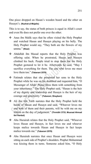 251
One piece dropped on Hasan‟s wooden board and the other on
Husayn‟s. (Nuzhat-ul-Majalis)
This is to say, the status of both princes is equal in Allah‟s court
and even He does not prefer one over the other.
 Anas ibn Malik says that he often visited the Holy Prophet
and watched Hasan and Husayn playing on his belly. The
Holy Prophet would say, “They both are the flowers of my
umma.” (Nisai)
 Abdullah ibn Masud reports that the Holy Prophet was
offering salat. When he prostrated, Hasan and Husayn
climbed his back. People tried to stop them but the Holy
Prophet gestured to let it be. Afterwards he said, “May I
sacrifice everything for them. The one who loves me must
love them too.” (Tabarani 2578)
 Fatimah relates that she presented her sons to the Holy
Prophet while he was on his deathbed and requested him, “O
Messenger of Allah! Please bless them with something from
your inheritance.” The Holy Prophet said, “Hasan is the heir
of my dignity and leadership and Husayn is the heir of my
courage and generosity.” (Tabarani, Shaybani)
 Ali ibn Abi Talib narrates that the Holy Prophet held the
hands of Hasan and Husayn and said, “Whoever loves me
and both of them and their parents, will be with me on my
station on the day of judgement.” (Tirmidhi 3733, Musnad Ahmad
ibn Hanbal)
 Abu Hurairah relates that the Holy Prophet said, “Whoever
loves Hasan and Husayn, in fact loves me and whoever
keeps malice towards Hasan and Husayn in fact keeps
malice towards me.” (Tabarani 2579)
 Abu Hurairah narrates that once Hasan and Husayn were
sitting on each side of Prophet‟s shoulders. Prophet Mohammad
was kissing them in turns. Someone asked him, “O Holy
 