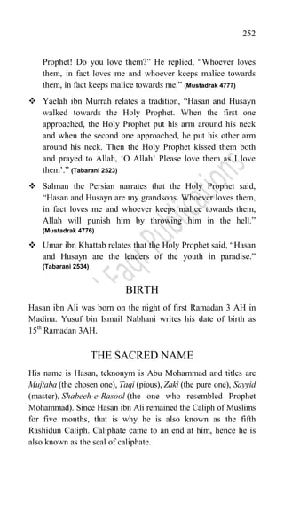 252
Prophet! Do you love them?” He replied, “Whoever loves
them, in fact loves me and whoever keeps malice towards
them, in fact keeps malice towards me.” (Mustadrak 4777)
 Yaelah ibn Murrah relates a tradition, “Hasan and Husayn
walked towards the Holy Prophet. When the first one
approached, the Holy Prophet put his arm around his neck
and when the second one approached, he put his other arm
around his neck. Then the Holy Prophet kissed them both
and prayed to Allah, „O Allah! Please love them as I love
them‟.” (Tabarani 2523)
 Salman the Persian narrates that the Holy Prophet said,
“Hasan and Husayn are my grandsons. Whoever loves them,
in fact loves me and whoever keeps malice towards them,
Allah will punish him by throwing him in the hell.”
(Mustadrak 4776)
 Umar ibn Khattab relates that the Holy Prophet said, “Hasan
and Husayn are the leaders of the youth in paradise.”
(Tabarani 2534)
BIRTH
Hasan ibn Ali was born on the night of first Ramadan 3 AH in
Madina. Yusuf bin Ismail Nabhani writes his date of birth as
15th
Ramadan 3AH.
THE SACRED NAME
His name is Hasan, teknonym is Abu Mohammad and titles are
Mujtaba (the chosen one), Taqi (pious), Zaki (the pure one), Sayyid
(master), Shabeeh-e-Rasool (the one who resembled Prophet
Mohammad). Since Hasan ibn Ali remained the Caliph of Muslims
for five months, that is why he is also known as the fifth
Rashidun Caliph. Caliphate came to an end at him, hence he is
also known as the seal of caliphate.
 