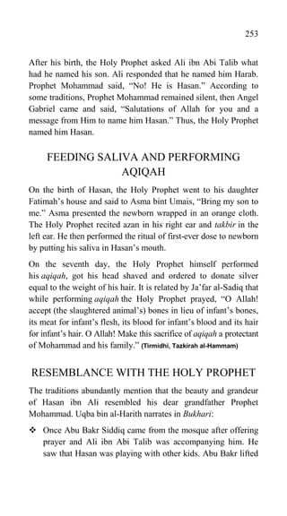 253
After his birth, the Holy Prophet asked Ali ibn Abi Talib what
had he named his son. Ali responded that he named him Harab.
Prophet Mohammad said, “No! He is Hasan.” According to
some traditions, Prophet Mohammad remained silent, then Angel
Gabriel came and said, “Salutations of Allah for you and a
message from Him to name him Hasan.” Thus, the Holy Prophet
named him Hasan.
FEEDING SALIVA AND PERFORMING
AQIQAH
On the birth of Hasan, the Holy Prophet went to his daughter
Fatimah‟s house and said to Asma bint Umais, “Bring my son to
me.” Asma presented the newborn wrapped in an orange cloth.
The Holy Prophet recited azan in his right ear and takbir in the
left ear. He then performed the ritual of first-ever dose to newborn
by putting his saliva in Hasan‟s mouth.
On the seventh day, the Holy Prophet himself performed
his aqiqah, got his head shaved and ordered to donate silver
equal to the weight of his hair. It is related by Ja‟far al-Sadiq that
while performing aqiqah the Holy Prophet prayed, “O Allah!
accept (the slaughtered animal‟s) bones in lieu of infant‟s bones,
its meat for infant‟s flesh, its blood for infant‟s blood and its hair
for infant‟s hair. O Allah! Make this sacrifice of aqiqah a protectant
of Mohammad and his family.” (Tirmidhi, Tazkirah al-Hammam)
RESEMBLANCE WITH THE HOLY PROPHET
The traditions abundantly mention that the beauty and grandeur
of Hasan ibn Ali resembled his dear grandfather Prophet
Mohammad. Uqba bin al-Harith narrates in Bukhari:
 Once Abu Bakr Siddiq came from the mosque after offering
prayer and Ali ibn Abi Talib was accompanying him. He
saw that Hasan was playing with other kids. Abu Bakr lifted
 