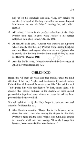 254
him up on his shoulders and said, “May my parents be
sacrificed on this kid. The boy resembles my master Prophet
Mohammad and not his father.” Hearing this, Ali smiled.
(Bukhari)
 Ali relates, “Hasan is the perfect reflection of the Holy
Prophet from head to chest while Husayn is his perfect
reflection from chest to feet.” (Tirmidhi 3779)
 Ali ibn Abi Talib says, “Anyone who wants to see a person
who is exactly like the Holy Prophet from chest to head, he
must see Hasan and anyone who wants to see a person who
is exactly like the Holy Prophet from chest to feet, he must
see Husayn.” (Tabarani 2702)
 Anas ibn Malik states, “Nobody resembled the Messenger of
Allah more than Hasan ibn Ali.”
CHILDHOOD
Hasan ibn Ali spent six years and four months under the kind
attention of the Holy Prophet and was trained by sacred mother
Fatimah bint Mohammad for seven years. His father Ali ibn Abi
Talib graced him with beneficence for thirty-seven years. It is
obvious that getting nurtured in the shadow of these sacred
personalities ingrained same virtues in Hasan ibn Ali as these
personalities themselves had.
Several traditions verify the Holy Prophet‟s extreme love and
affection for Hasan ibn Ali.
 Abu Hurairah narrates, “Hasan ibn Ali is beloved to me
since the time I saw him putting his fingers in the Holy
Prophet‟s beard and the Holy Prophet was putting his tongue
in Hasan‟s mouth and was saying, „O Allah I keep him
beloved, You also make him Your beloved‟.”
 